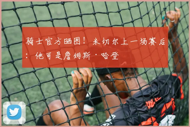 骑士官方晒图！米切尔上一场赛后：他可是詹姆斯·哈登