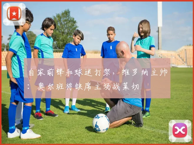 自家前锋和球迷打架，维罗纳主帅：奥尔班将缺席主场战莱切