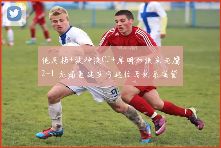 他用杨+波神换CJ+库明加换来老鹰2-1 无痛重建多亏这位马刺系高管