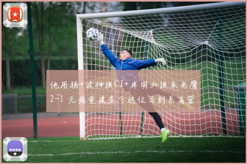 他用杨+波神换CJ+库明加换来老鹰2-1 无痛重建多亏这位马刺系高管