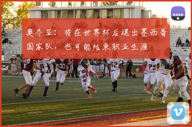奥乔亚：将在世界杯后退出墨西哥国家队，也可能结束职业生涯