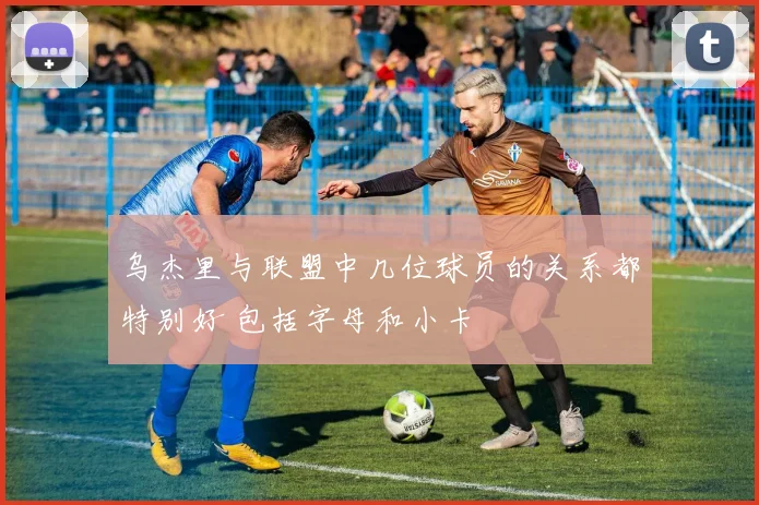 乌杰里与联盟中几位球员的关系都特别好 包括字母和小卡