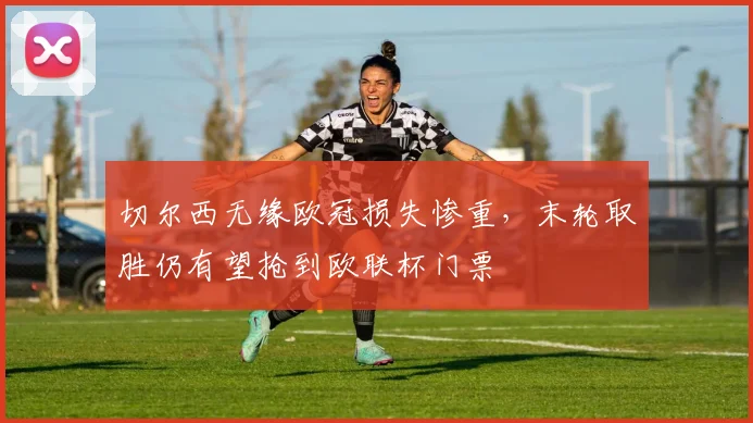 切尔西无缘欧冠损失惨重，末轮取胜仍有望抢到欧联杯门票