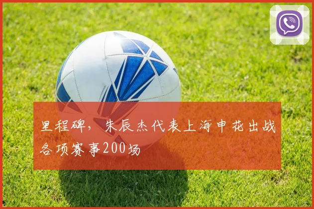 里程碑，朱辰杰代表上海申花出战各项赛事200场