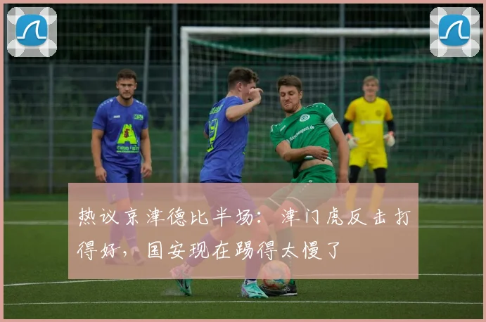 热议京津德比半场：津门虎反击打得好，国安现在踢得太慢了